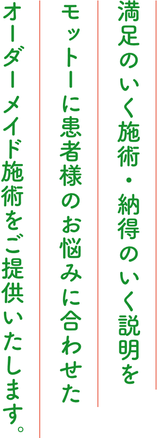 満足のいく施術・納得のいく説明をモットーに患者様のお悩みに合わせたオーダーメイド施術をご提供いたします。